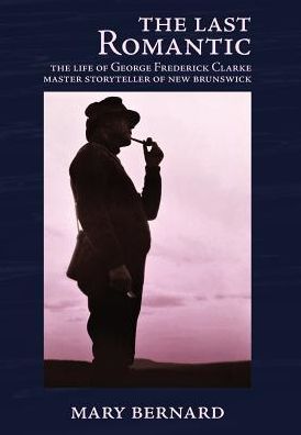 The Last Romantic: The Life of George Frederick Clarke, Master Storyteller of New Brunswick