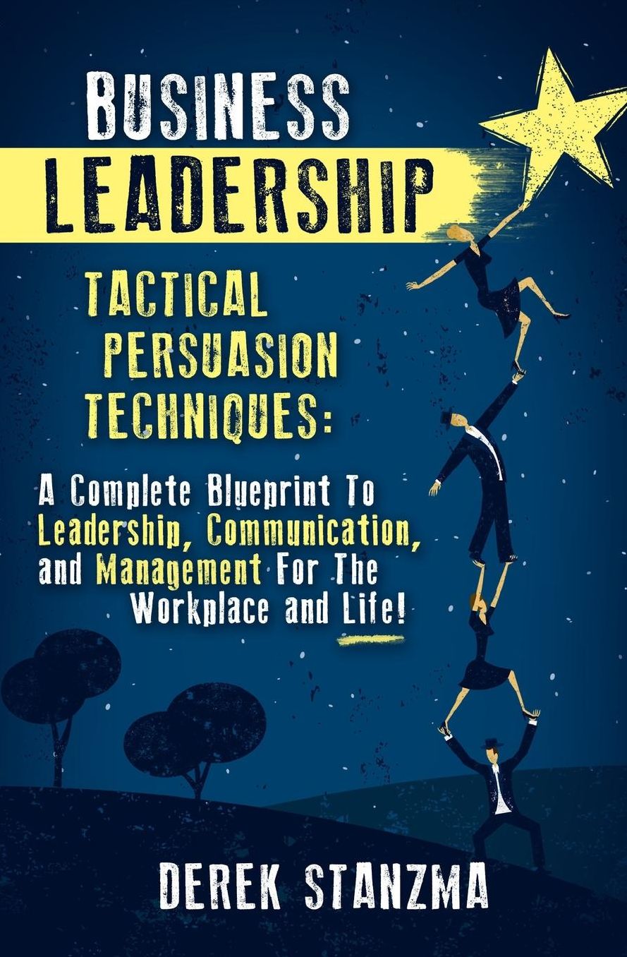 Business Leadership: Tactical Persuasion Techniques - A Complete Blueprint To Leadership, Communication, and Management For The Workplace and Life!