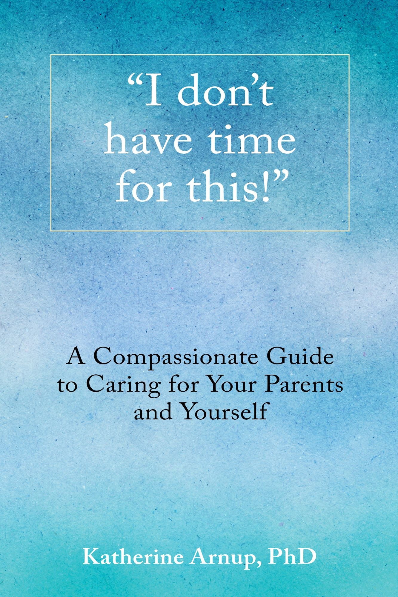 "I Don't Have Time for This!": A Compassionate Guide to Caring for Your Parents and Yourself