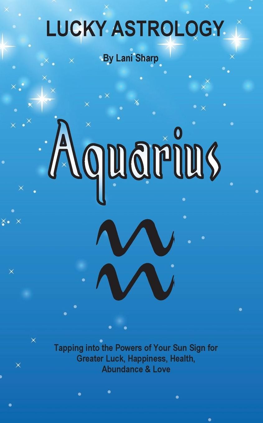 Lucky Astrology - Aquarius: Tapping into the Powers of Your Sun Sign for Greater Luck, Happiness, Health, Abundance & Love