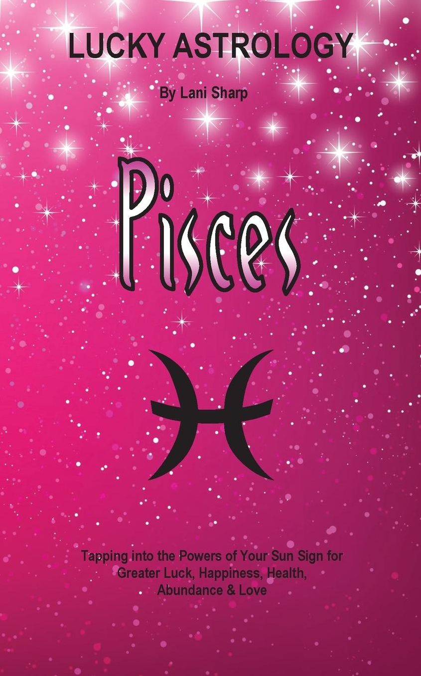Lucky Astrology - Pisces: Tapping into the Powers of Your Sun Sign for Greater Luck, Happiness, Health, Abundance & Love