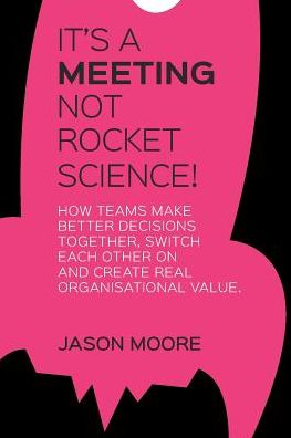 IT'S A MEETING NOT ROCKET SCIENCE: How teams make better decisions together, switch each other on and create real organisational value.