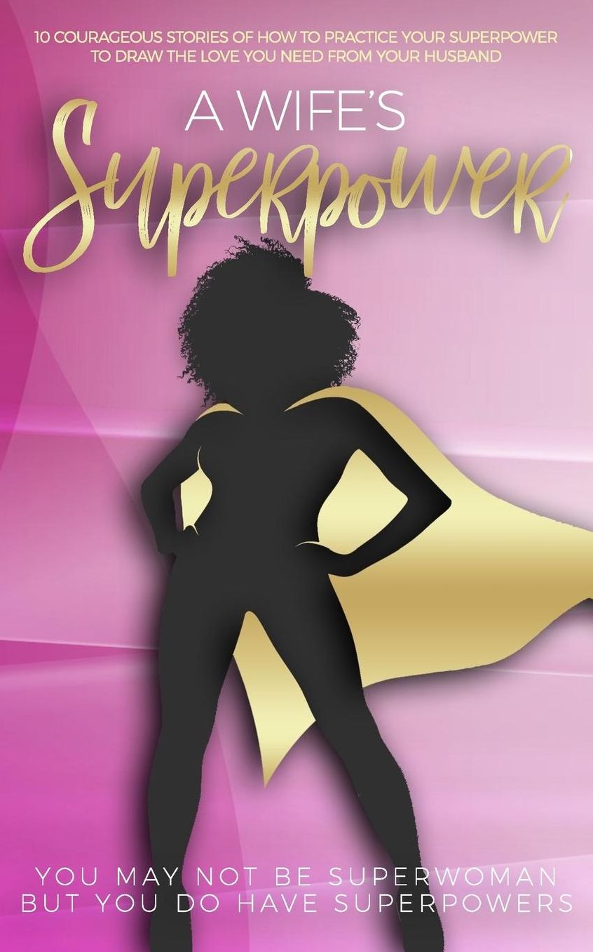 A Wife's Superpower: 10 Courageous Stories of How to Practice Your Superpower to Draw the Love You Need from Your Husband