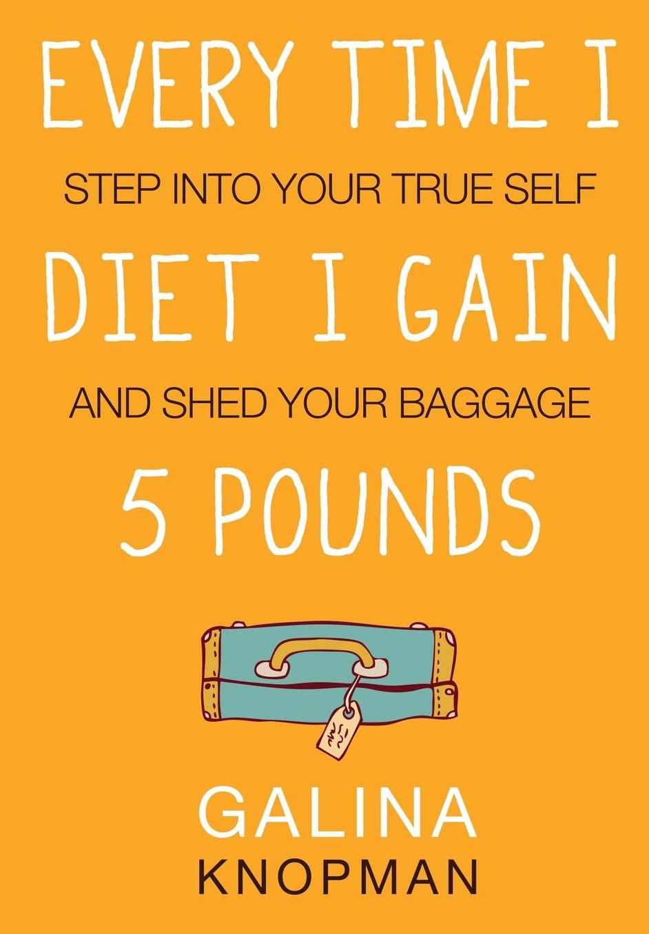 Every Time I Diet I Gain 5 Pounds: Step Into Your True Self And Shed Your Baggage