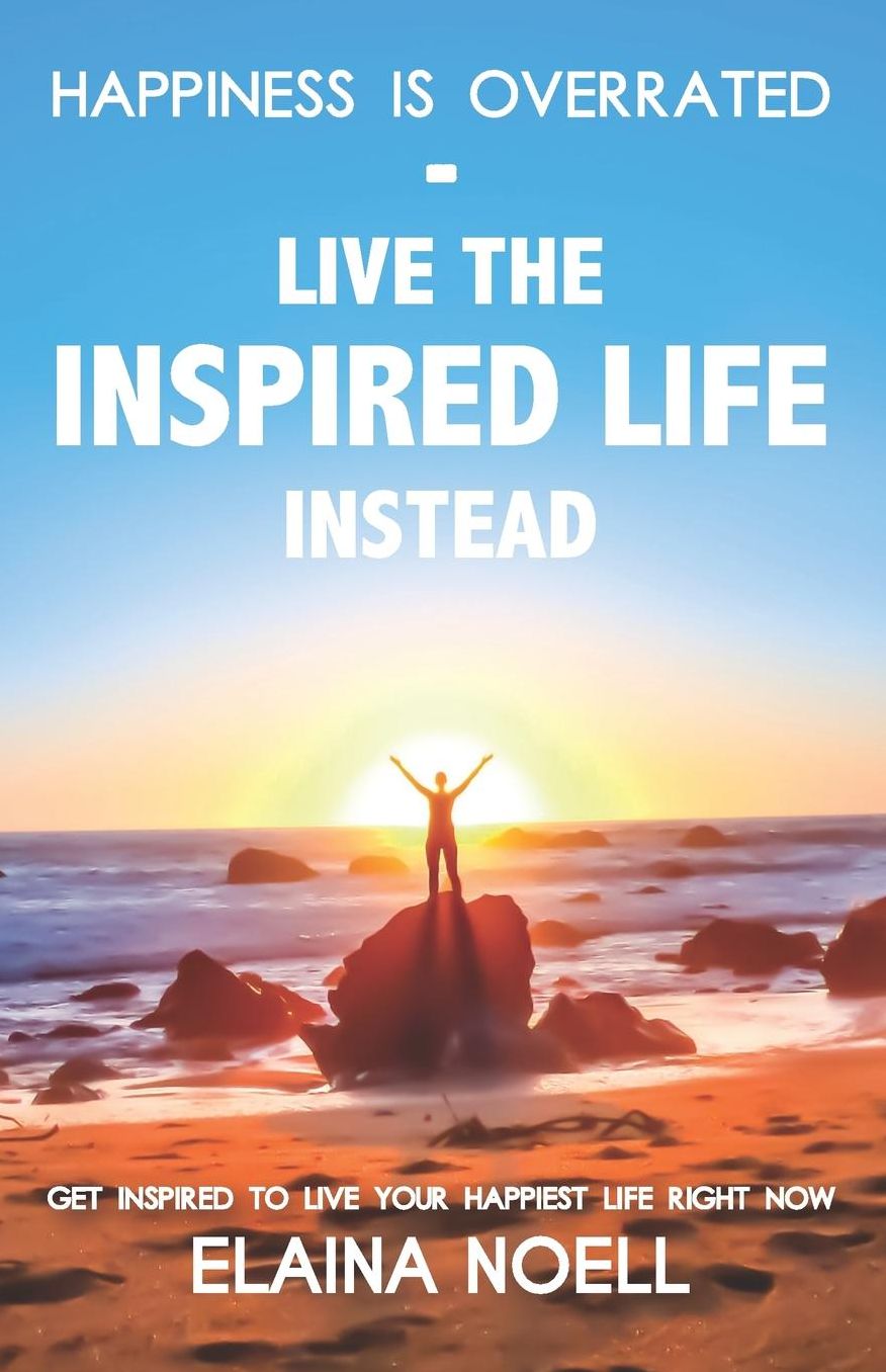 Happiness is Overrated - Live the Inspired Life Instead: Get inspired to live your happiest life right now