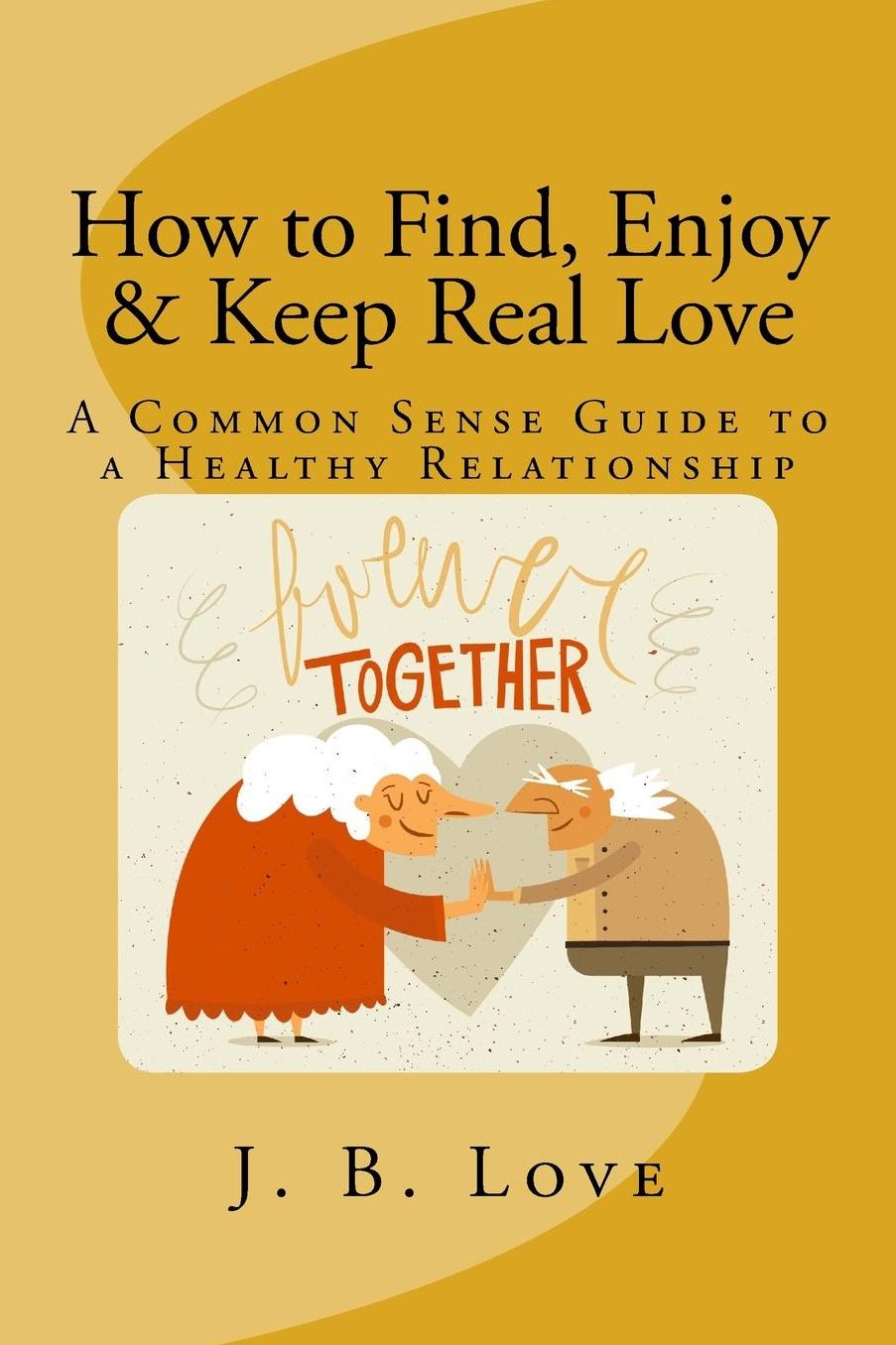 How to Find, Enjoy and Keep Real Love: A Common Sense Guide to a Healthy Relationship