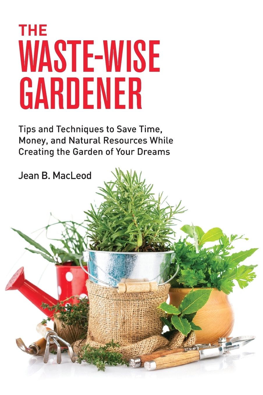 The Waste-Wise Gardener: Tips and Techniques to Save Time, Money, and Natural Resources While Creating the Garden of Your Dreams