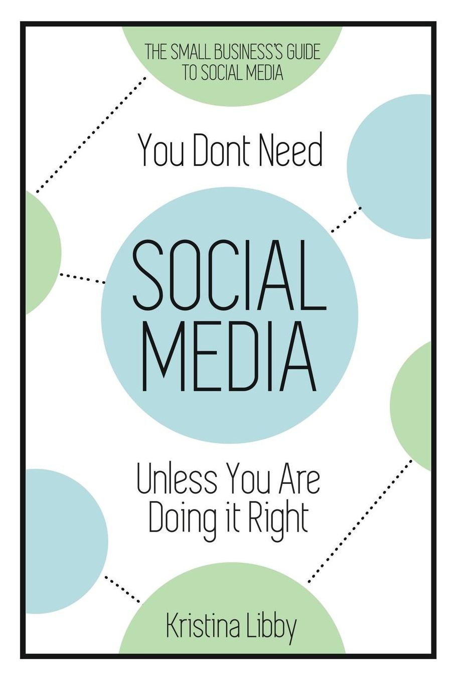 You Don't Need Social Media, Unless You Are Doing It Right: The Small Business Guide to Social Media