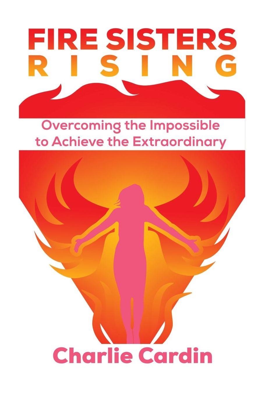 Fire Sisters Rising: Overcoming the Impossible to Achieve the Extraordinary