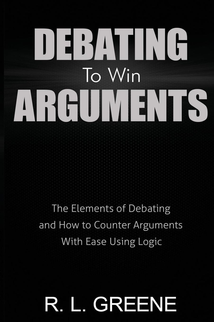 Debating to Win Arguments: The Elements of Debating and How to Counter Arguments With Ease Using Logic