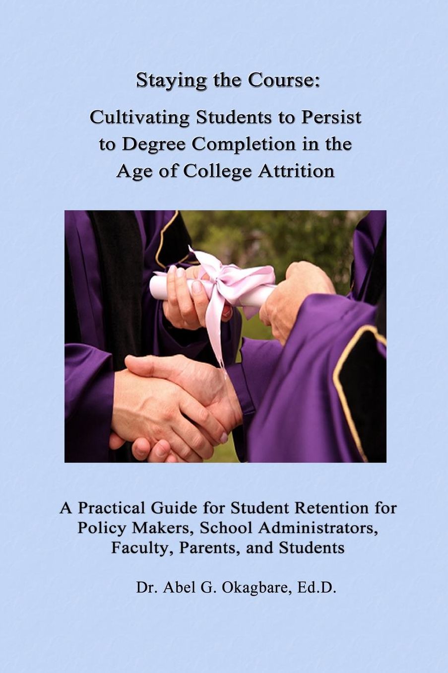 Staying the Course: Cultivating Students to Persist to Degree Completion in the Age of College Attrition: A Practical Guide for Student Retention for Policy Makers, School Administrators, Faculty, Parents, and Students