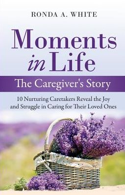 Moments in Life, The Caregiver's Story: 10 Nurturing Caretakers Reveal the Joy and Struggle in Caring for Their Loved Ones