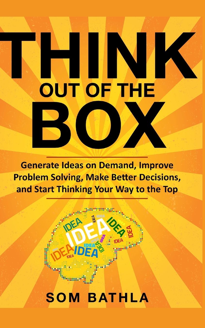 Think Out of The Box: Generate Ideas on Demand, Improve Problem Solving, Make Better Decisions, and Start Thinking Your Way to the Top