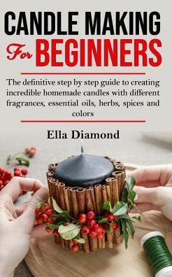 Candle Making For Beginners: The definitive step by step guide to creating incredible homemade candles with different fragrances, essential oils, herbs, spices and colors.