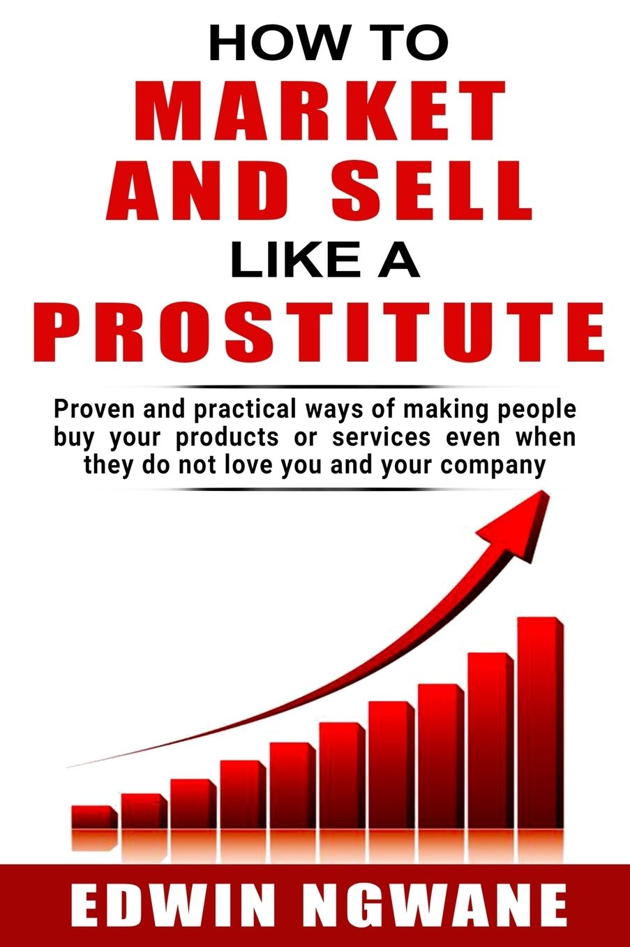 How to Market and Sell Like a Prostitute: Proven and practical ways of making people buy your products or services, even when they do not love you and your company