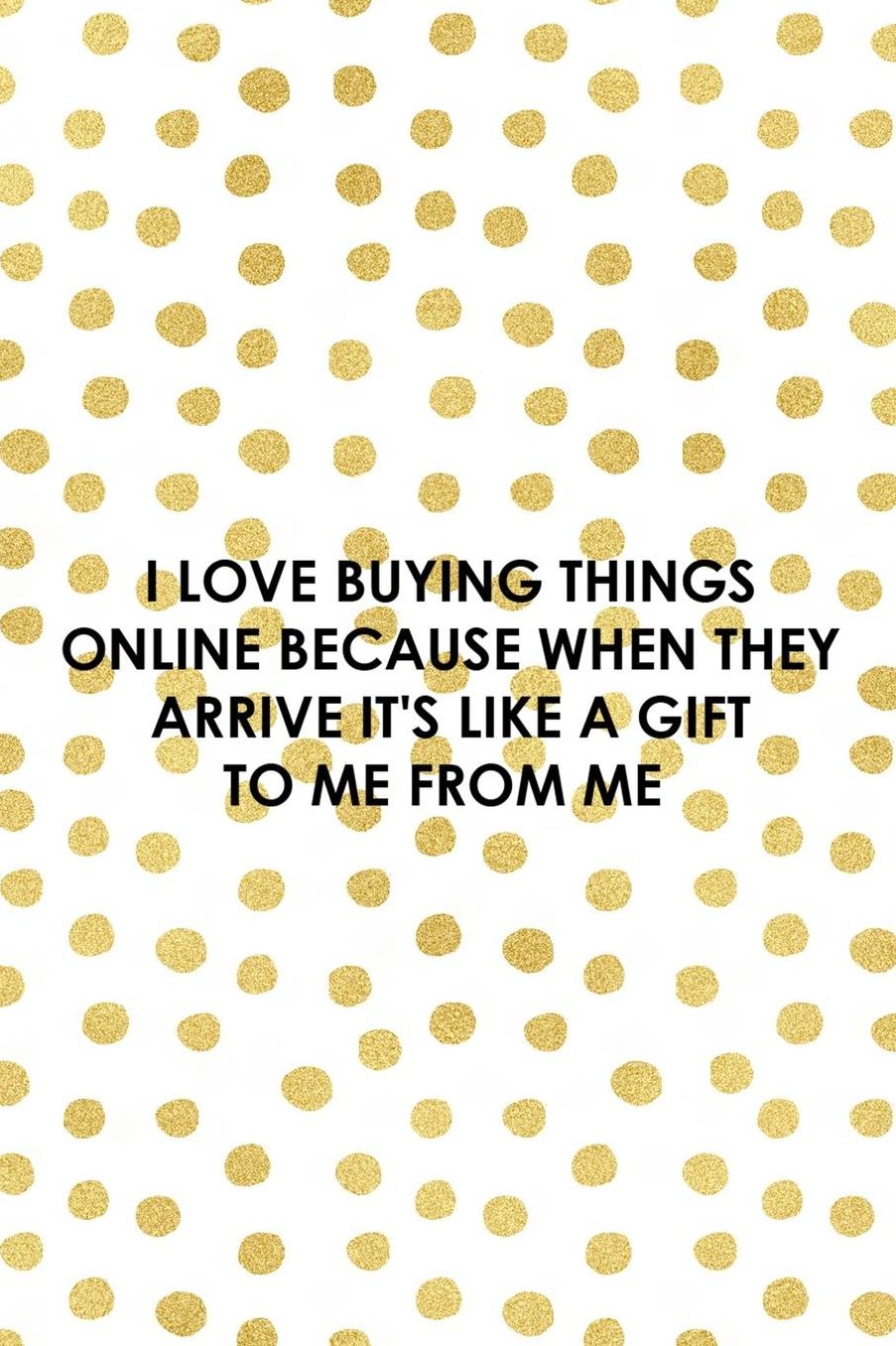 I Love Buying Things Online Because When They Arrive It's Like A Gift To Me From Me: Blank Lined Notebook ( Shopping Online ) Gold Dots
