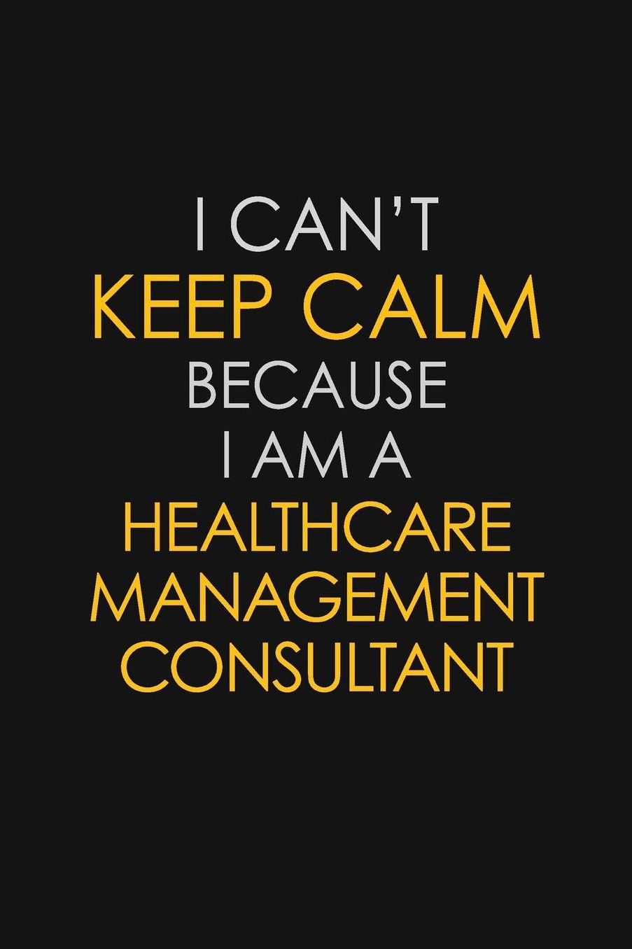 I Can't Keep Calm Because I Am A Healthcare Management Consultant: Motivational: 6X9 unlined 129 pages Notebook writing journal