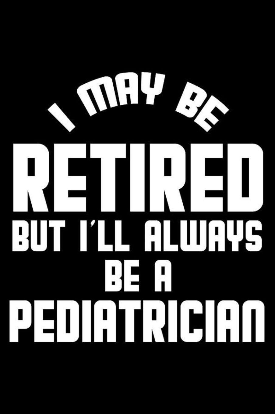 I May Be Retired But I'll Always Be A Pediatrician: Retirement Journal, Keepsake Book, Composition Notebook, Gratitude Diary For Retired Pediatricians