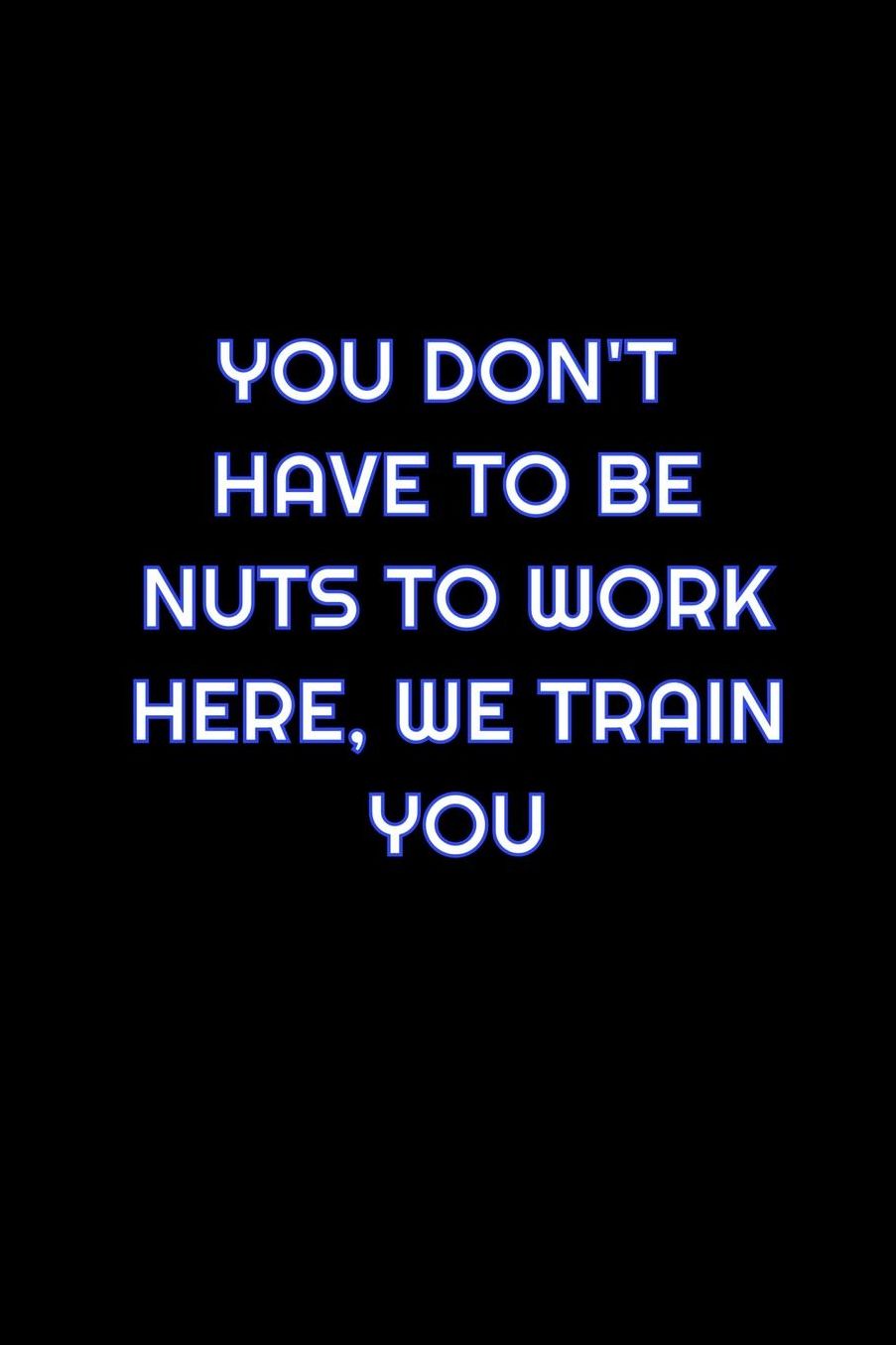 You Don't Have To Be Nuts To Work Here, We Train You: Lined Blank Notebook Journal With Funny Saying On Cover, Great Gifts For Coworkers, Employees, And Staff Members, Employee Appreciation
