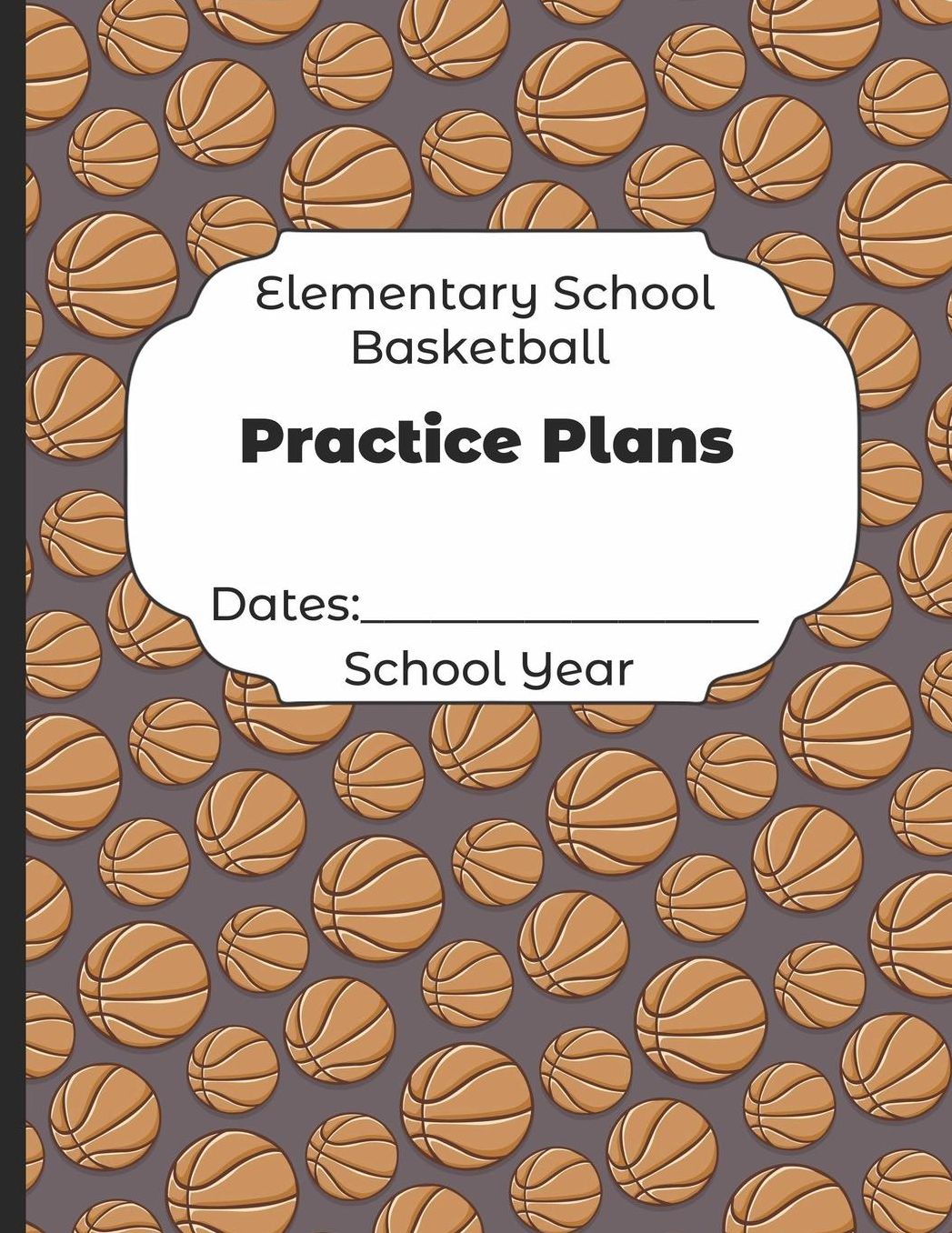 Elementary School Basketball Practice Plans Dates: School Year: Undated Coach Schedule Organizer For Teaching Fundamentals Practice Drills, Strategies, Offense Defense Skills, Development Training and Leadership Program