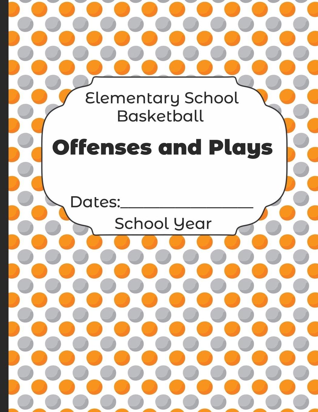 Elementary School Basketball Offenses and Plays Dates: School Year: Undated Coach Schedule Organizer For Teaching Fundamentals Practice Drills, Strategies, Offense Defense Skills, Development Training and Leadership Program