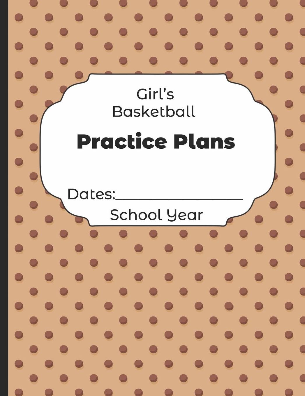 Girls Basketball Practice Plans Dates: School Year: Undated Coach Schedule Organizer For Teaching Fundamentals Practice Drills, Strategies, Offense Defense Skills, Development Training and Leadership Program