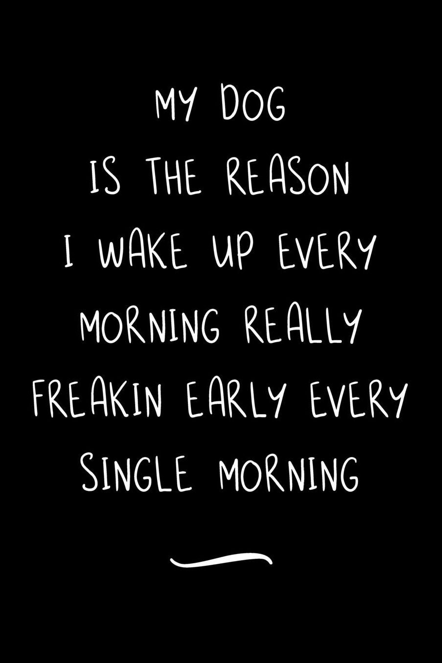 My Dog Is The Reason I Wake Up Every Morning Really Freakin Early Every Single Morning: Funny Office Notebook/Journal For Women/Men/Coworkers/Boss/Business Woman/Funny office work desk humor/ Stress Relief Anger Management Journal(6x9 inch)