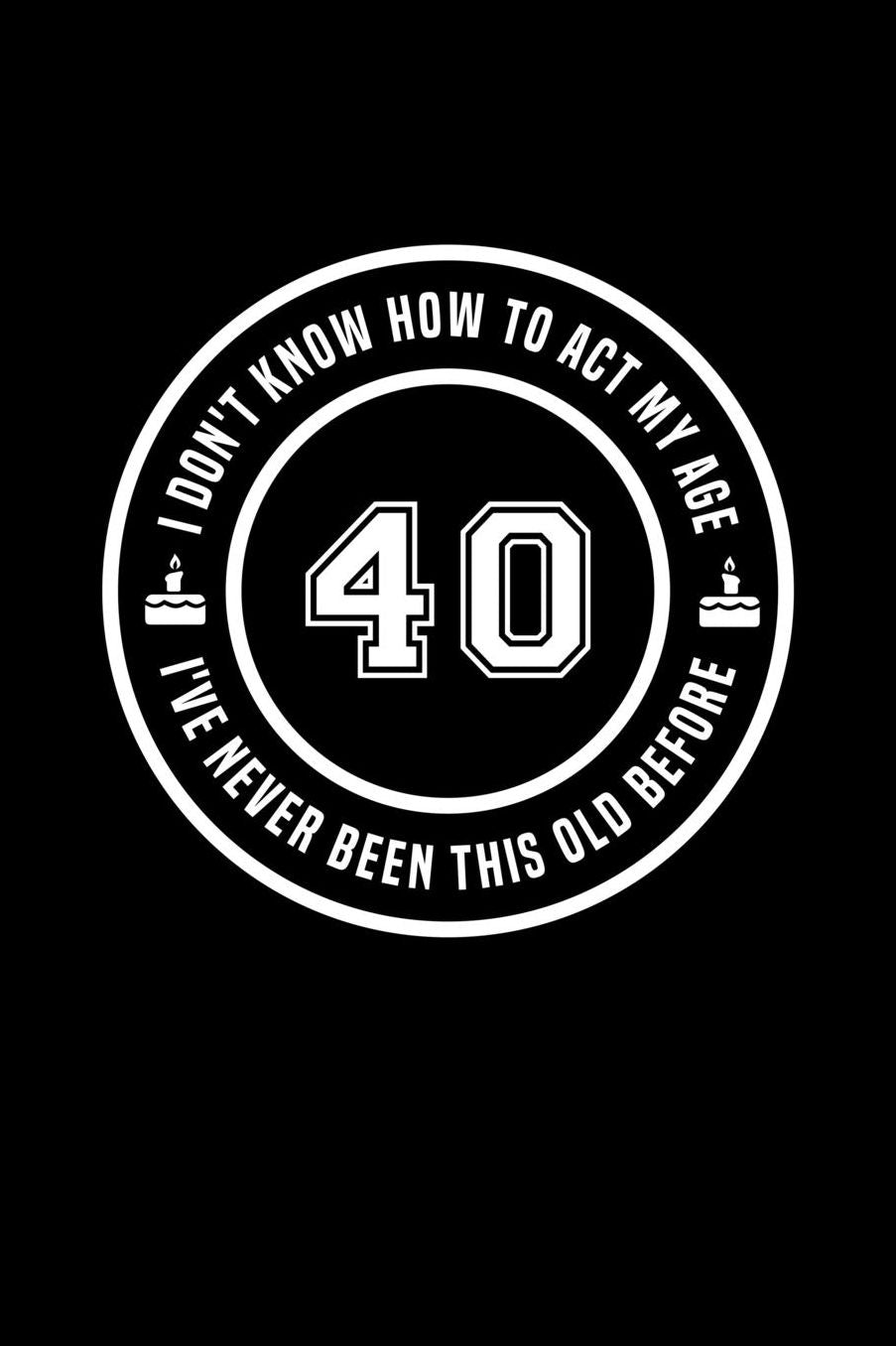 40 - I Don't Know How To Act My Age, I've Never Been This Old Before: Funny Birthday Gift Notebook Journal For 40 Year Old Man Or Woman