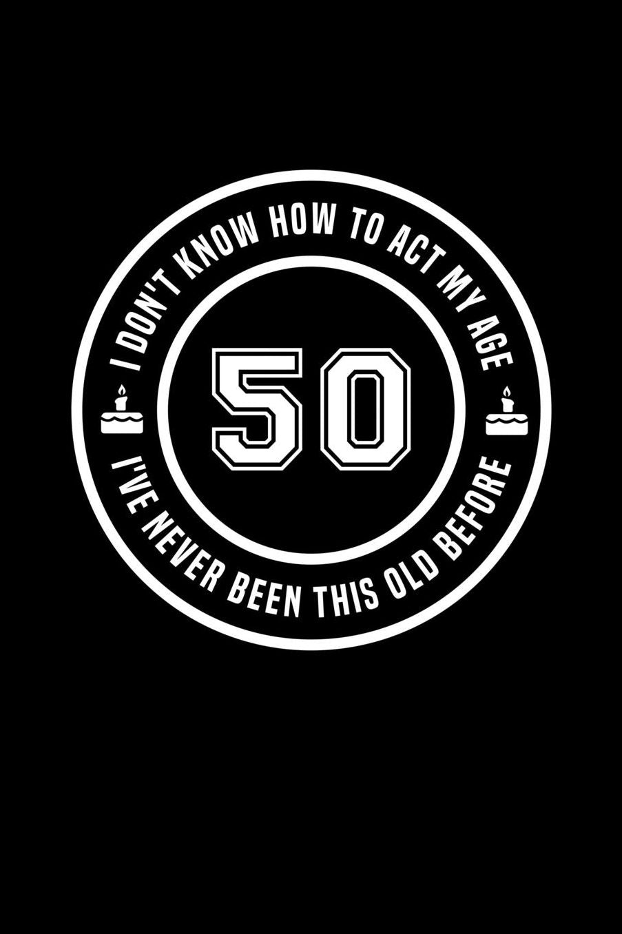 50 - I Don't Know How To Act My Age, I've Never Been This Old Before: Funny Birthday Gift Notebook Journal For 40 Year Old Man Or Woman