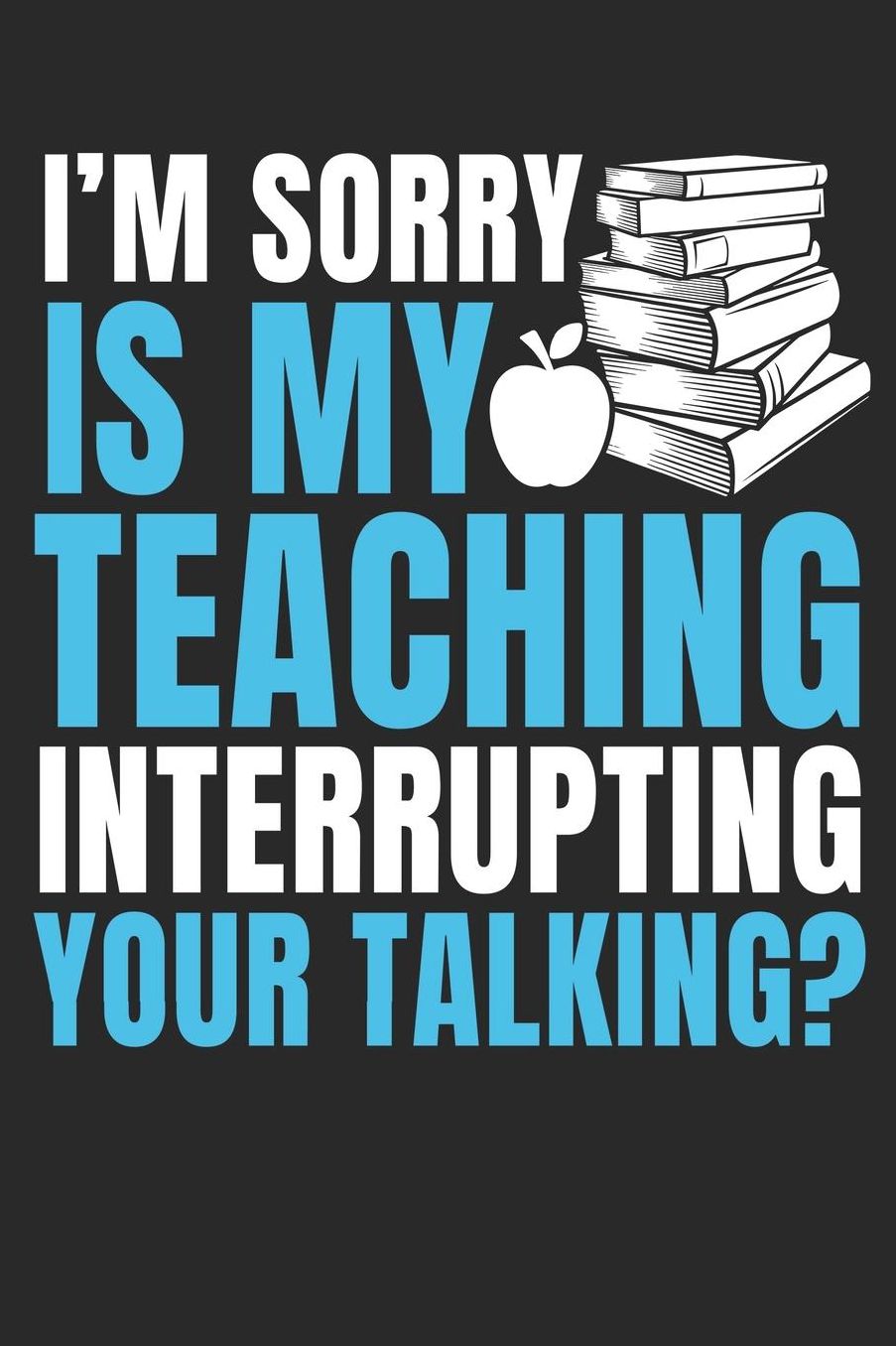 I'm Sorry Is My Teaching Interrupting Your Talking?: A5 Liniertes - Notebook - Notizbuch - Taschenbuch - Journal - Tagebuch - Ein lustiges Geschenk fï¿½r Freunde oder die Familie und die Besten Lehrerin und Lehrer Der Welt
