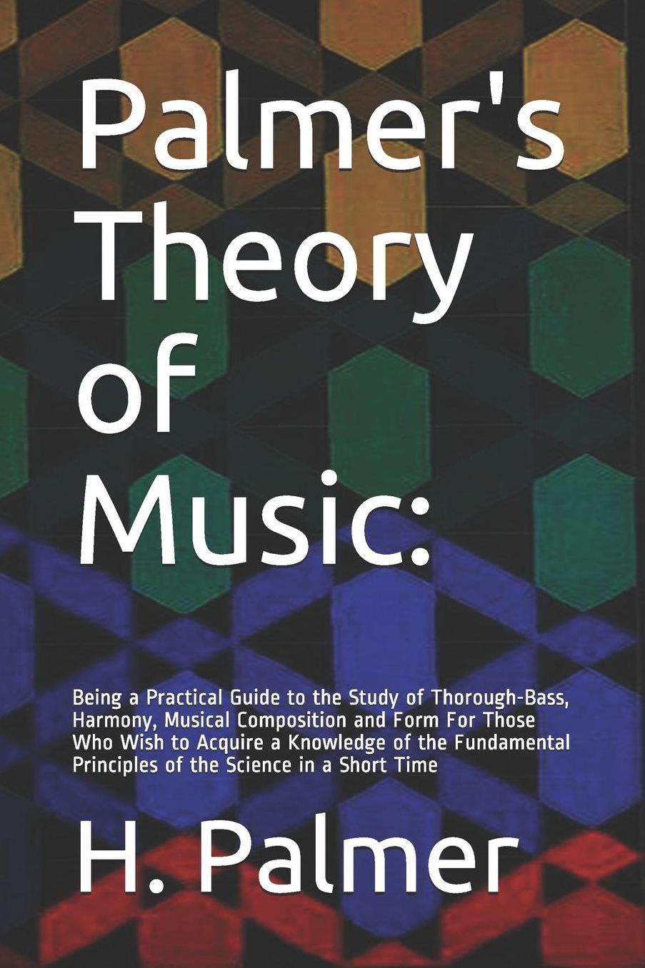 Palmer's Theory of Music: Being a Practical Guide to the Study of Thorough-Bass, Harmony, Musical Composition and Form For Those Who Wish to Acquire a Knowledge of the Fundamental Principles of the Science in a Short Time