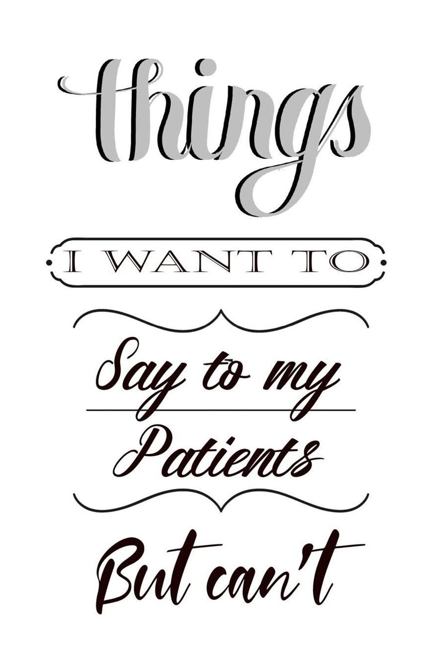 Things I Want to Say to My Patients But Can't: Funny Blank Lined Journal For Doctors and Nurses