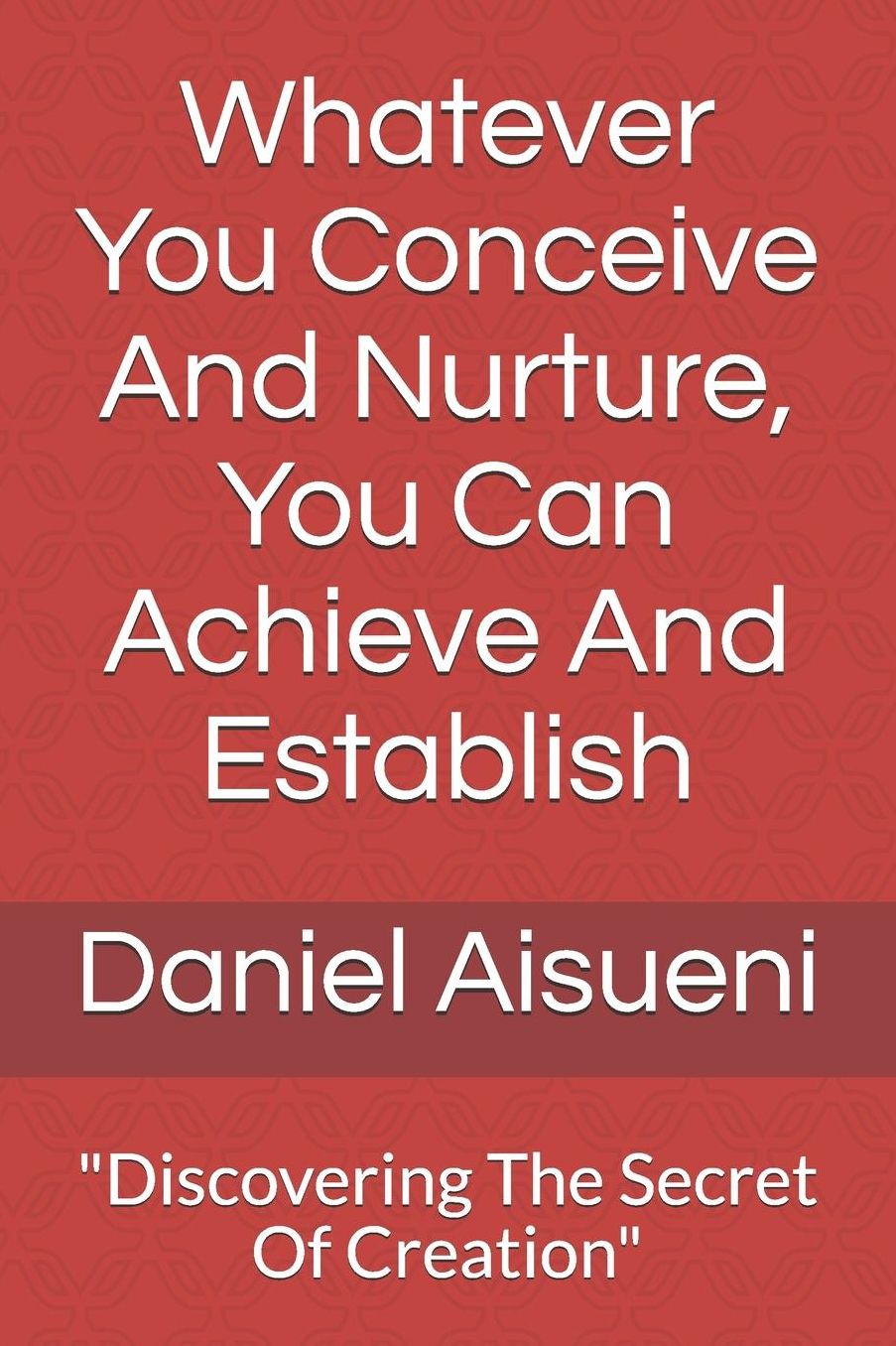 Whatever You Conceive And Nurture You Can Achieve And Establish: Discovering The Secret Of Creation