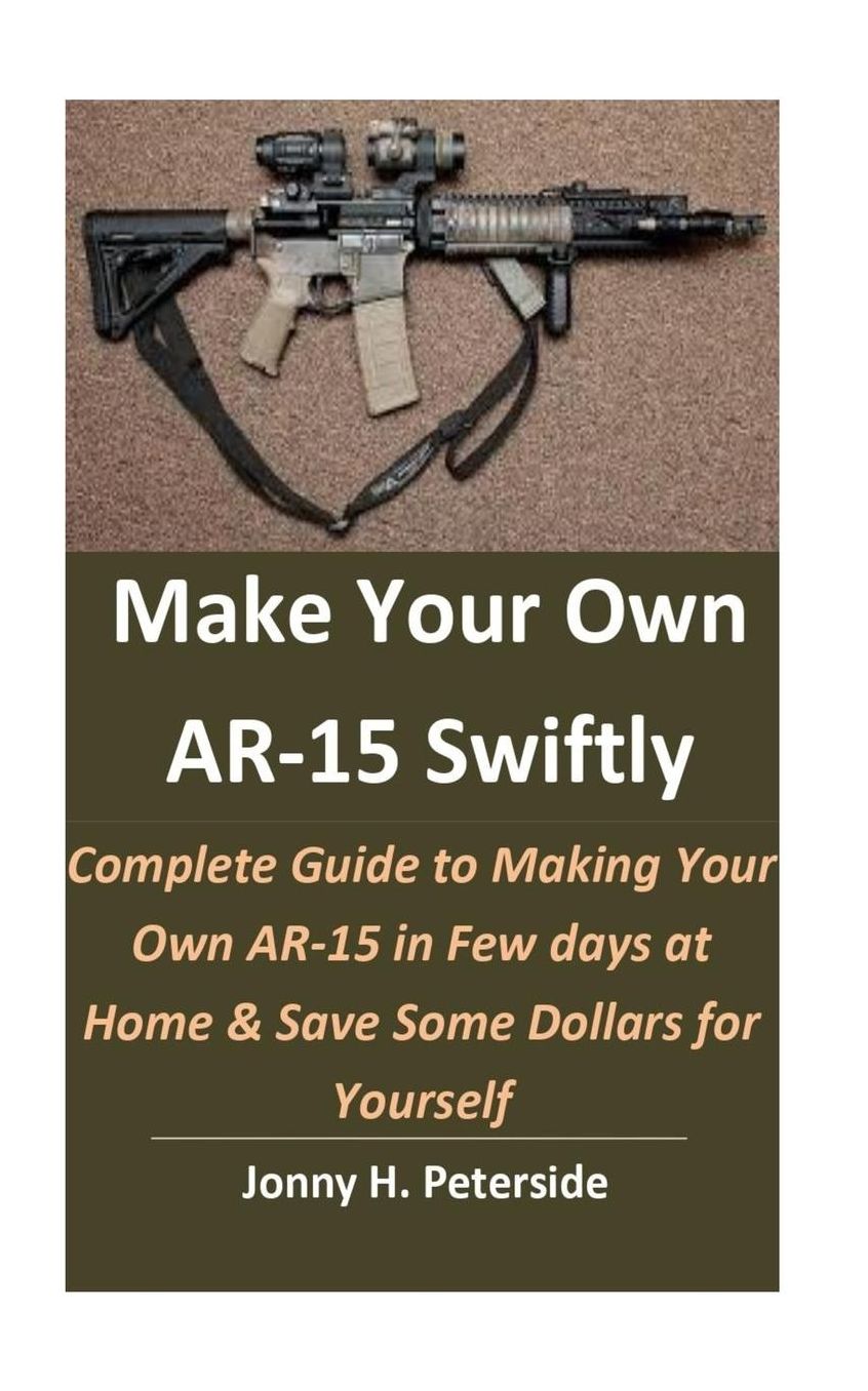 Make Your Own AR-15 Swiftly: Complete Guide to Making Your Own AR-15 in Few days at Home & Save Some Dollars for Yourself