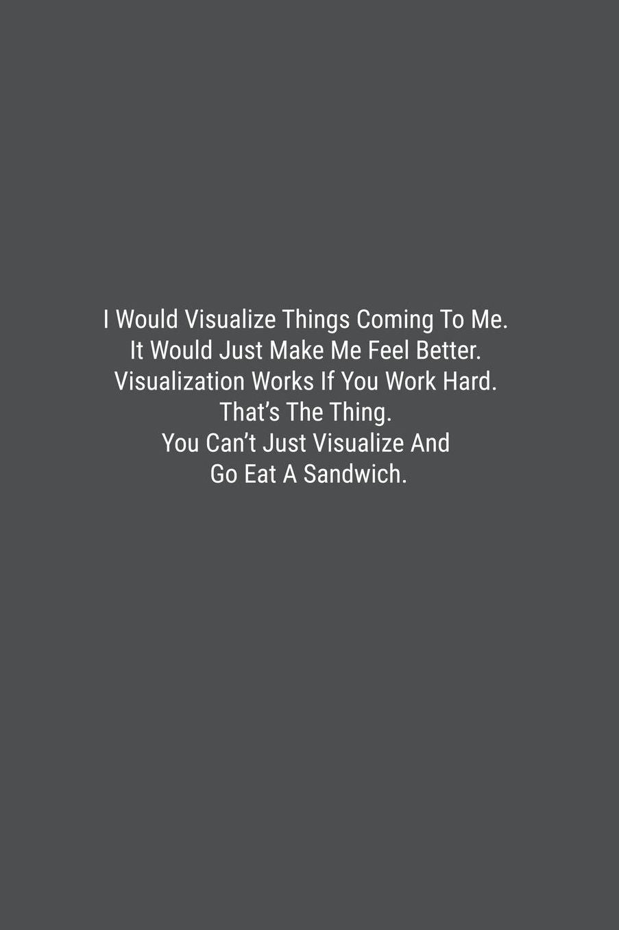 I Would Visualize Things Coming To Me. It Would Just Make Me Feel Better. Visualization Works If You Work Hard. That's The Thing. You Can't Just Visualize And Go Eat A Sandwich.: Lined Journal Notebook