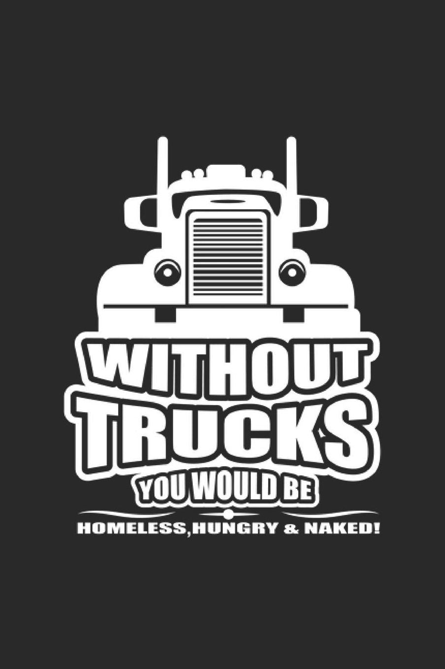 Without Trucks You Would Be Homeless Hungry & Naked: Truck Notebook Trailor Transport Journal for Truck driver, Trucker on their Lorry or Tractor, for sketches ideas and To-Do lists, Dot Grid notebook, 120 pages