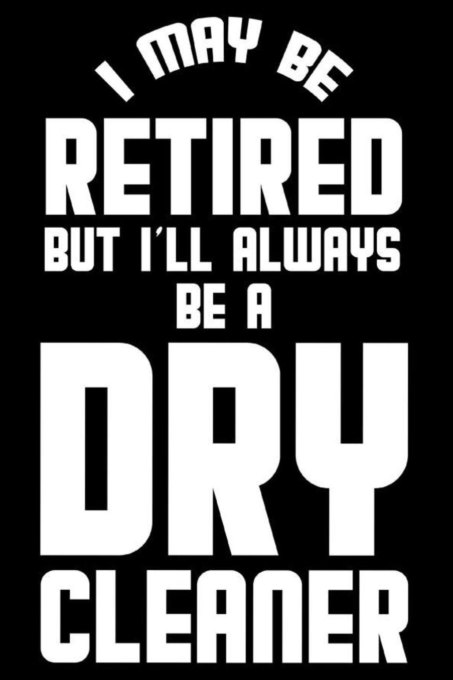 I May Be Retired But I'll Always Be A Dry Cleaner: Retirement Journal, Keepsake Book, Composition Notebook, Gratitude Diary For Retired Dry Cleaners