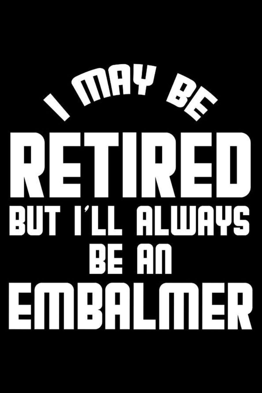 I May Be Retired But I'll Always Be An Embalmer: Retirement Journal, Keepsake Book, Composition Notebook, Gratitude Diary For Retired Embalmers