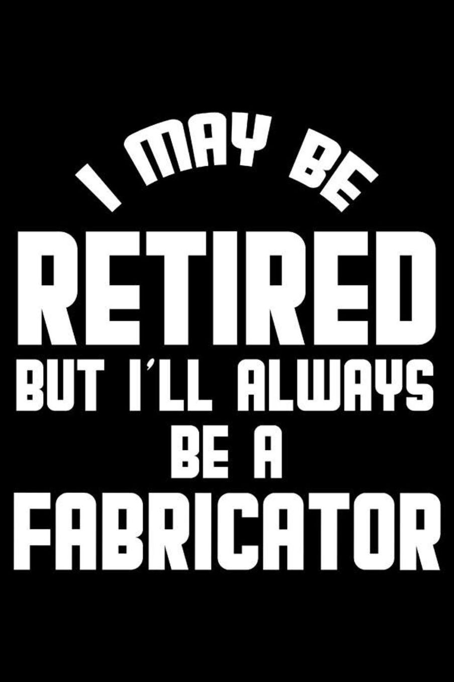 I May Be Retired But I'll Always Be A Fabricator: Retirement Journal, Keepsake Book, Composition Notebook, Gratitude Diary For Retired Fabricators