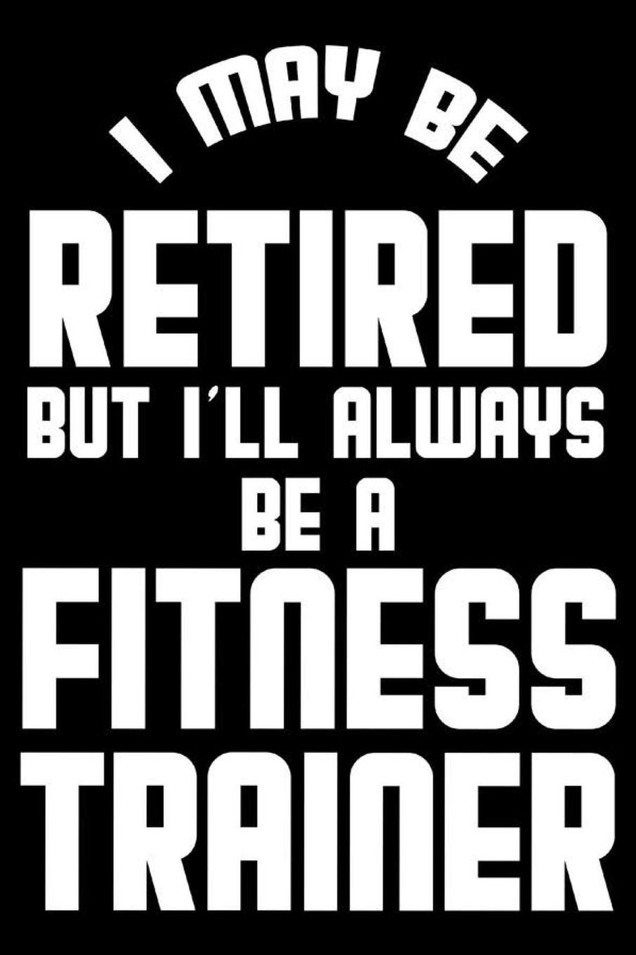 I May Be Retired But I'll Always Be A Fitness Trainer: Retirement Journal, Keepsake Book, Composition Notebook, Gratitude Diary For Retired Fitness Trainers