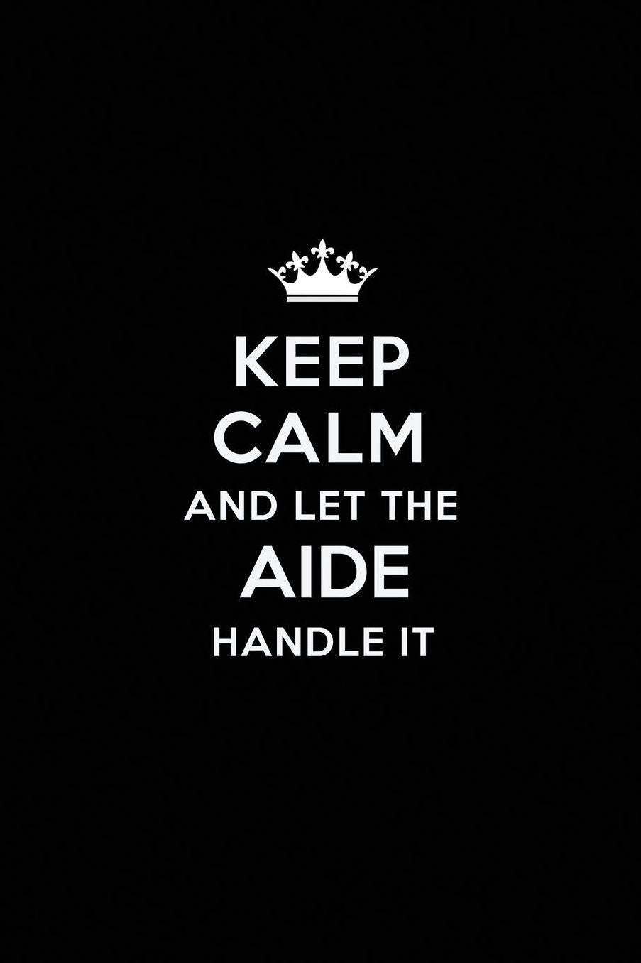 Keep Calm and Let the Aide Handle It: Blank Lined Aide Journal Notebook Diary as a Perfect Birthday, Appreciation day, Business, Thanksgiving, or Christmas Gift for friends, coworkers and family.