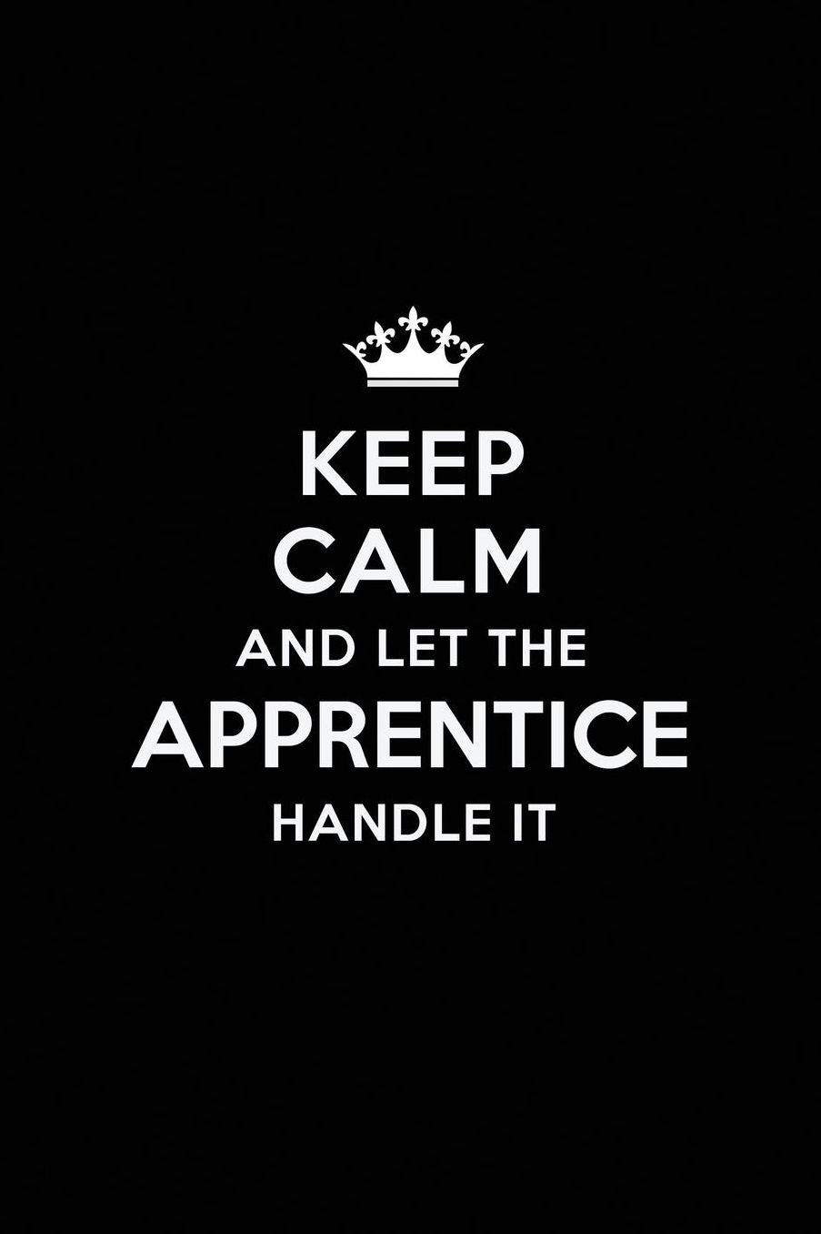 Keep Calm and Let the Apprentice Handle It: Blank Lined Apprentice Journal Notebook Diary as a Perfect Birthday, Appreciation day, Business, Thanksgiving, or Christmas Gift for friends, coworkers and family.