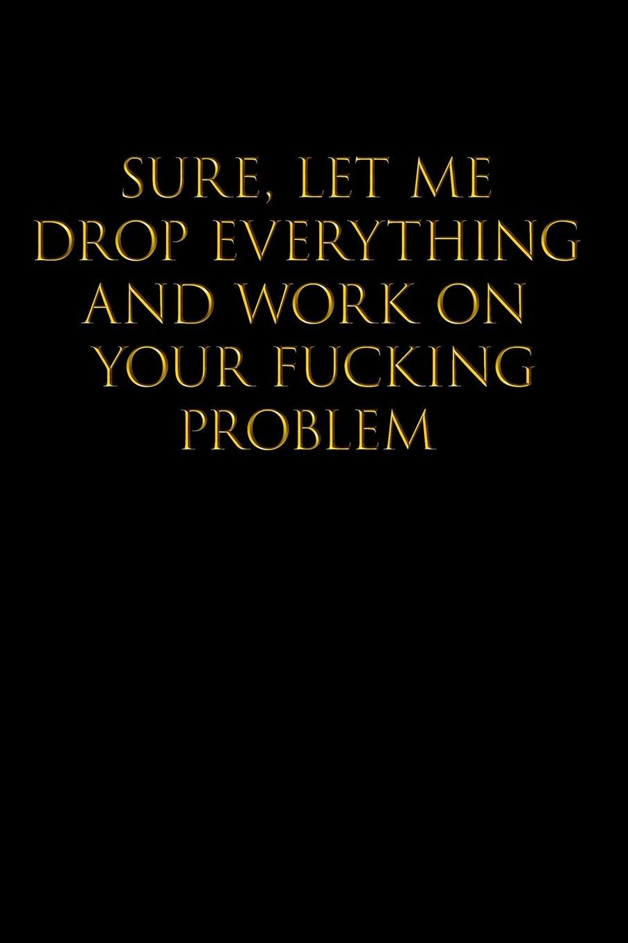 Sure, Let Me Drop Everything and Work on Your Fucking Problem: Blank Lined Journal Notebook,120 Pages, 6x9 - Funny, Offensive, Sarcastic, Office Coworker, BFF Gift, Cuss Words, Swear, HR, BG v2