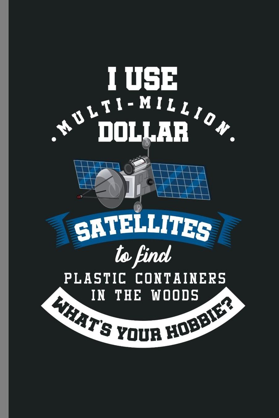 I use Multi-Million dollar Satellites to find Plastic containers in the woods What's your Hobbie?: I Use Satellites Hobbie Environment Eco System Recycling Materials Natures Gift (6x9) Lined notebook Journal to write in