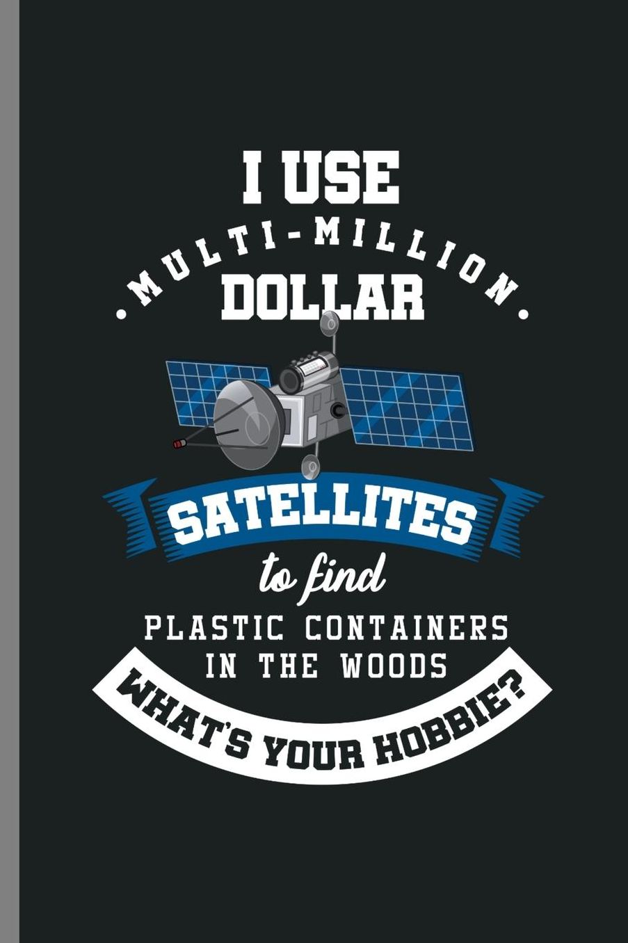 I use Multi-Million dollar Satellites to find Plastic containers in the woods What's your Hobbie?: I Use Satellites Hobbie Environment Eco System Recycling Materials Natures Gift (6x9) Dot Grid notebook Journal to write in