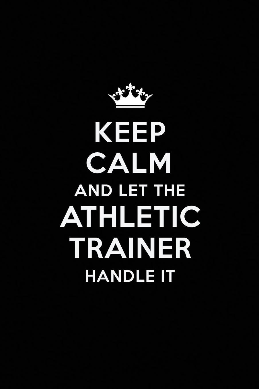 Keep Calm and Let the Athletic Trainer Handle It: Blank Lined Athletic Trainer Journal Notebook Diary as a Perfect Birthday, Appreciation day, Business, Thanksgiving, or Christmas Gift for friends, coworkers and family.