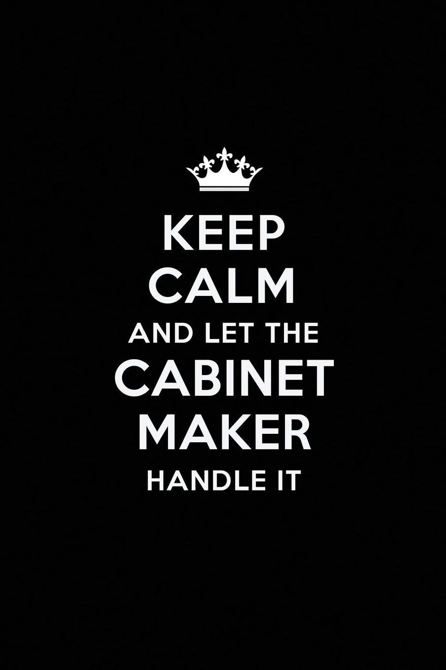 Keep Calm and Let the Cabinet Maker Handle It: Blank Lined Cabinet Maker Journal Notebook Diary as a Perfect Birthday, Appreciation day, Business, Thanksgiving, or Christmas Gift for friends, coworkers and family.