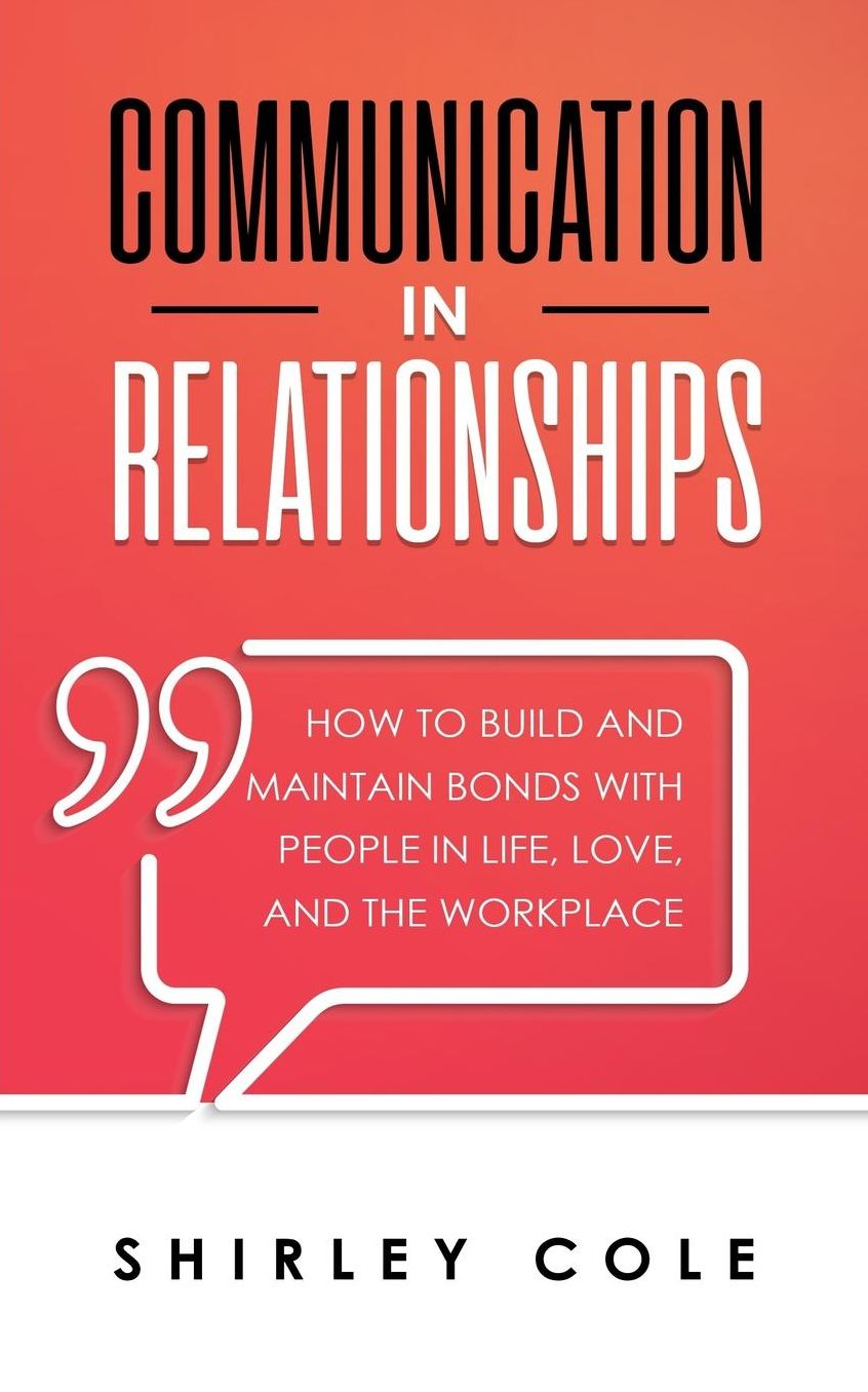Communication In Relationships: How To Build And Maintain Bonds With People In Life, Love, And The Workplace