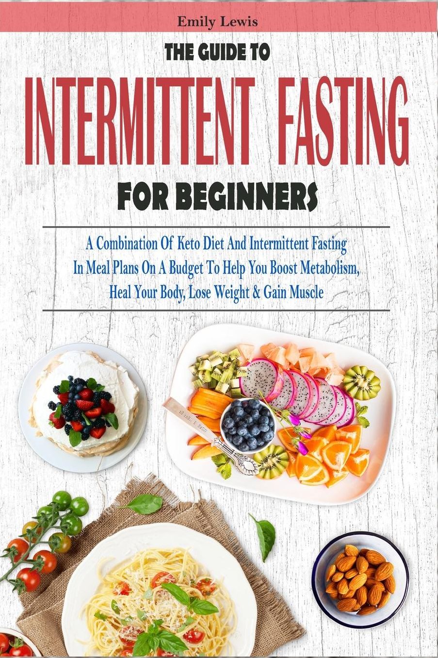 THE GUIDE TO INTERMITTENT FASTING FOR BEGINNERS: A Combination Of Keto Diet And Intermittent Fasting In Meal Plans On A Budget To Help You Boost Metabolism, Heal Your Body, Lose Weight & Gain Muscle
