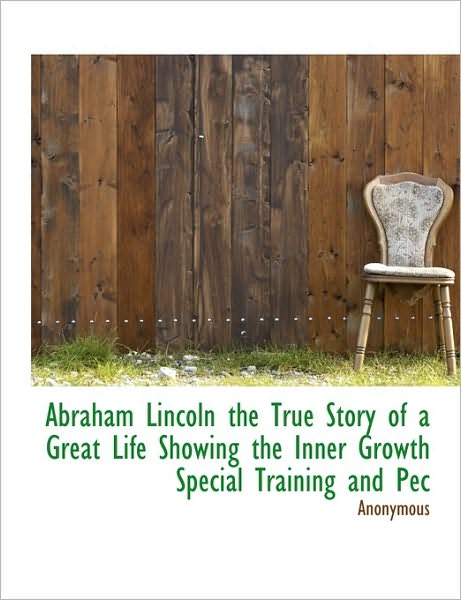 Abraham Lincoln the True Story of a Great Life Showing the Inner Growth Special Training and Pec